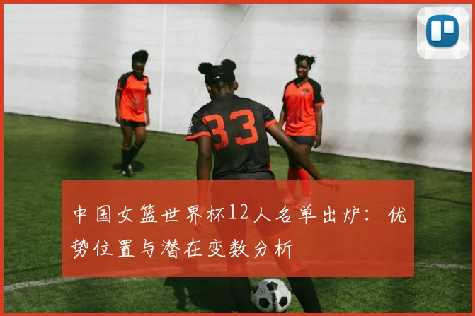 中国女篮世界杯12人名单出炉：优势位置与潜在变数分析