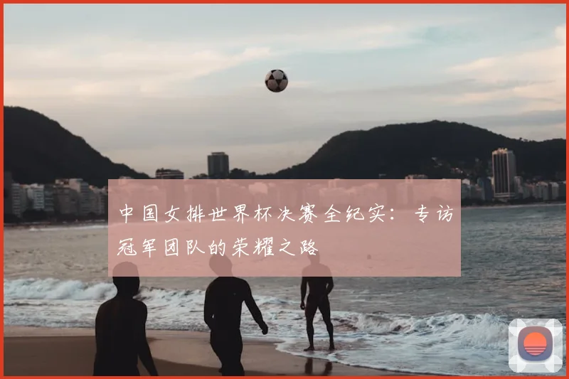 中国女排世界杯决赛全纪实：专访冠军团队的荣耀之路