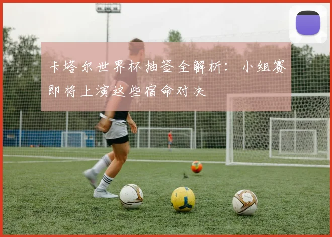 卡塔尔世界杯抽签全解析：小组赛即将上演这些宿命对决