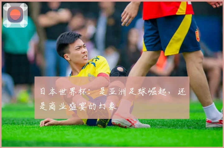 日本世界杯：是亚洲足球崛起，还是商业盛宴的幻象