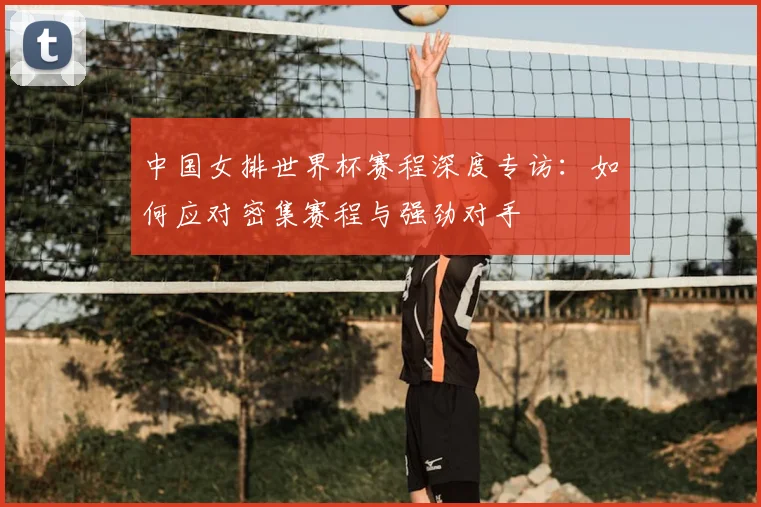 中国女排世界杯赛程深度专访：如何应对密集赛程与强劲对手