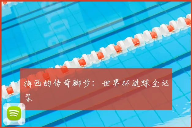 梅西的传奇脚步：世界杯进球全记录
