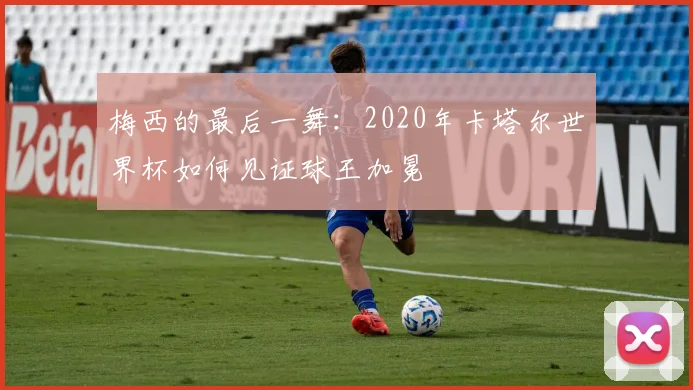 梅西的最后一舞：2020年卡塔尔世界杯如何见证球王加冕