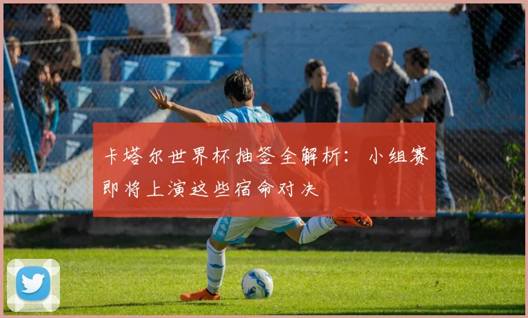 卡塔尔世界杯抽签全解析：小组赛即将上演这些宿命对决
