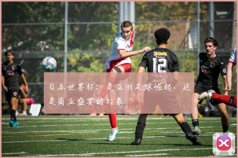 日本世界杯：是亚洲足球崛起，还是商业盛宴的幻象